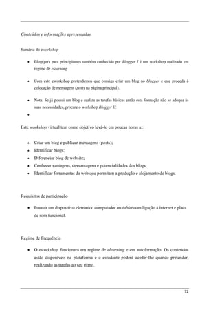 Conteúdos e informações apresentadas


Sumário do eworkshop

   •   Blog(ger) para principiantes também conhecido por Blogger I é um workshop realizado em
       regime de elearning.

   •   Com este eworkshop pretendemos que consiga criar um blog no blogger e que proceda à
       colocação de mensagens (posts na página principal).

   •   Nota: Se já possui um blog e realiza as tarefas básicas então esta formação não se adequa às
       suas necessidades, procure o workshop Blogger II.
   •


Este workshop virtual tem como objetivo levá-lo em poucas horas a::


   •   Criar um blog e publicar mensagens (posts);
   •   Identificar blogs;
   •   Diferenciar blog de website;
   •   Conhecer vantagens, desvantagens e potencialidades dos blogs;
   •   Identificar ferramentas da web que permitam a produção e alojamento de blogs.




Requisitos de participação

   •   Possuir um dispositivo eletrónico computador ou tablet com ligação à internet e placa
       de som funcional.




Regime de Frequência

   •   O eworkshop funcionará em regime de elearning e em autoformação. Os conteúdos
       estão disponíveis na plataforma e o estudante poderá aceder-lhe quando pretender,
       realizando as tarefas ao seu ritmo.




                                                                                                72
 