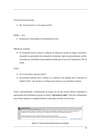 Período de funcionamento

   •    De 13 de fevereiro a 11 de março de 2012




Público – alvo
   •    Professores e interessados em ferramentas da web.




Método de avaliação
   • Os formandos devem colocar o endereço do blog que criaram no espaço reservado e
        responder ao questionário de avaliação do workshop. Após esse procedimento ser-lhe-
        á enviado um certificado de participação emitido pelo Centro de Competências TIC da
        ESES.

FAQ’s

   •    Se tiver dúvidas o que deve fazer?
   •    Em primeira instância deve verificar se a resposta à sua questão não se encontra no
        módulo FAQ’s, caso tal não se verifique deve colocar as suas dúvidas no fórum.




Como a personalização e humanização do espaço era um dos nossos intuitos solicitámos a
apresentação dos formandos ao grupo no fórum “Apresente-se aqui”. Uma das configurações
desse fórum implicava a obrigatoriedade de subscrição de todos os envolvidos.




                       Figura 15 - Fórum de apresentação comum aos eworkshops


                                                                                         73
 