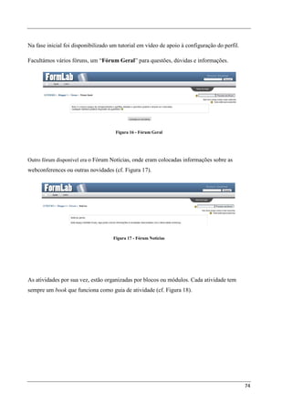 Na fase inicial foi disponibilizado um tutorial em vídeo de apoio à configuração do perfil.

Facultámos vários fóruns, um “Fórum Geral” para questões, dúvidas e informações.




                                     Figura 16 - Fórum Geral




Outro fórum disponível era o Fórum Notícias, onde eram colocadas informações sobre as
webconferences ou outras novidades (cf. Figura 17).




                                    Figura 17 - Fórum Notícias




As atividades por sua vez, estão organizadas por blocos ou módulos. Cada atividade tem
sempre um book que funciona como guia de atividade (cf. Figura 18).




                                                                                              74
 