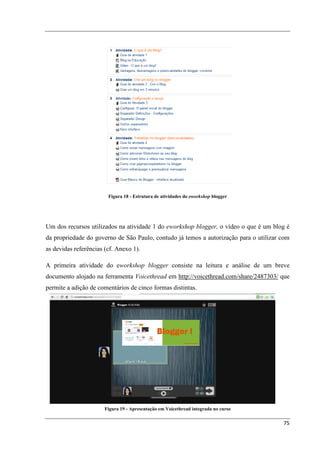 Figura 18 - Estrutura de atividades do eworkshop blogger




Um dos recursos utilizados na atividade 1 do eworkshop blogger, o vídeo o que é um blog é
da propriedade do governo de São Paulo, contudo já temos a autorização para o utilizar com
as devidas referências (cf. Anexo 1).

A primeira atividade do eworkshop blogger consiste na leitura e análise de um breve
documento alojado na ferramenta Voicethread em http://voicethread.com/share/2487303/ que
permite a adição de comentários de cinco formas distintas.




                       Figura 19 - Apresentação em Voicethread integrada no curso


                                                                                       75
 