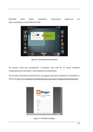 Resultado      foram      alguns         comentários           interessantes   disponíveis   em
http://voicethread.com/#q.b2487303.i0.k0




                             Figura 20 - Apresentação após comentários




Os tutoriais vídeo que acompanham a formação, num total de 13, foram realizados
integralmente pela mestranda e estão disponíveis na plataforma.

Por fim para sistematizar desenvolvemos um pequeno guia básico disponível na plataforma e
online em http://www.slideshare.net/anabelaprotasio/guia-basico-bloggerinterfaceatualizado.




                                   Figura 21 - Guia Básico de blogger


                                                                                             76
 