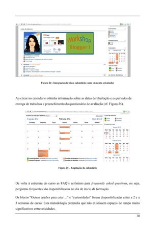 Figura 24 - Integração do bloco calendário como elemento orientador




Ao clicar no calendário obtinha informação sobre as datas de libertação e os períodos de
entrega de trabalhos e preenchimento do questionário de avaliação (cf. Figura 25).




                                   Figura 25 - Ampliação do calendário




De volta à estrutura do curso as FAQ’s acrónimo para frequently asked questions, ou seja,
perguntas frequentes são disponibilizadas no dia de início da formação.

Os blocos “Outras opções para criar…” e “curiosidades” foram disponibilizadas entre a 2 e a
3 semanas de curso. Esta metodologia pretendia que não existissem espaços de tempo muito
significativos entre atividades.

                                                                                           78
 