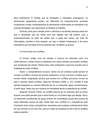 12
ética profissional. À medida que as atividades e interações prosseguem, os
sentimentos despertados podem ser diferentes do comportamento mostrado
inicialmente e então, inevitavelmente os sentimentos influenciarão as interações e as
próprias atividades, que repercutem na eficácia do trabalho.
Contudo, para que a relação entre o indivíduo e as demais pessoas possa ser
boa é necessário que ele tenha uma boa relação com ele próprio, pois o
autoconhecimento só pode ser obtido com a ajuda dos outros, por meio de
informações, opiniões a meu respeito, por isso a relação intrapessoal, é de suma
importância que aconteça entra as pessoas que compõem os grupos.
4.4 Como lidar com conflitos.
O homem antigo vivia em bandos a procura de alimentos para sua
sobrevivência e muitas vezes se deparava com outros bandos provocando conflitos
que resultavam em mortes. Diante disso, eles começaram a procurar acordos com a
finalidade de evitar conflitos.
Assim, o comportamento humano, dentro de um contexto social sempre foi
movido a conflitos e buscas de acordos posteriores. O que nos leva a creditar que o
homem desde antiguidade sempre que entrava em conflitos procurava formas de
lidar e resolver esses conflitos. Segundo Chrispino (2004, p. 47). Conflito é toda
opinião divergente ou maneira diferente de ver ou interpretar algum acontecimento.
A partir disso, todos nós que vivemos em sociedade temos a experiência do conflito.
Segundo Thomas (1976), um conflito trata-se de um processo que se iniciou
quando uma parte percebe que a outra frustra ou vai frustrar algo que deseja. Isto é,
os elementos constituintes do grupo entram em contradição porque têm pontos de
vistas diferentes acerca de algo. Saber lidar com conflitos é a competência mais
importante entre varias competências necessária para qualquer profissional ter êxito
em sua carreira ou em sua vida, pois em todas as situações do dia a dia os conflitos
estão presentes. `
 