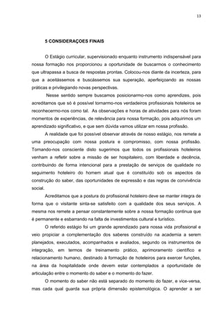 13
5 CONSIDERAÇOES FINAIS
O Estágio curricular, supervisionado enquanto instrumento indispensável para
nossa formação nos proporcionou a oportunidade de buscarmos o conhecimento
que ultrapassa a busca de respostas prontas. Colocou-nos diante da incerteza, para
que a aceitássemos e buscássemos sua superação, aperfeiçoando as nossas
práticas e privilegiando novas perspectivas.
Nesse sentido sempre buscamos posicionarmo-nos como aprendizes, pois
acreditamos que só é possível tornarmo-nos verdadeiros profissionais hoteleiros se
reconhecermo-nos como tal. As observações e horas de atividades para nós foram
momentos de experiências, de relevância para nossa formação, pois adquirimos um
aprendizado significativo, e que sem dúvida vamos utilizar em nossa profissão.
A realidade que foi possível observar através de nosso estágio, nos remete a
uma preocupação com nossa postura e compromisso, com nossa profissão.
Tornando-nos consciente disto sugerimos que todos os profissionais hoteleiros
venham a refletir sobre a missão de ser hospitaleiro, com liberdade e decência,
contribuindo de forma intencional para a prestação de serviços de qualidade no
seguimento hoteleiro do homem atual que é constituído sob os aspectos da
construção do saber, das oportunidades de expressão e das regras de convivência
social.
Acreditamos que a postura do profissional hoteleiro deve se manter integra de
forma que o visitante sinta-se satisfeito com a qualidade dos seus serviços. A
mesma nos remete a pensar constantemente sobre a nossa formação continua que
é permanente e esbarrando na falta de investimentos cultural e turístico.
O referido estágio foi um grande aprendizado para nossa vida profissional e
veio propiciar a complementação dos saberes construído na academia a serem
planejados, executados, acompanhados e avaliados, segundo os instrumentos de
integração, em termos de treinamento prático, aprimoramento científico e
relacionamento humano, destinado à formação de hoteleiros para exercer funções,
na área da hospitalidade onde devem estar contemplados a oportunidade de
articulação entre o momento do saber e o momento do fazer.
O momento do saber não está separado do momento do fazer, e vice-versa,
mas cada qual guarda sua própria dimensão epistemológica. O aprender a ser
 