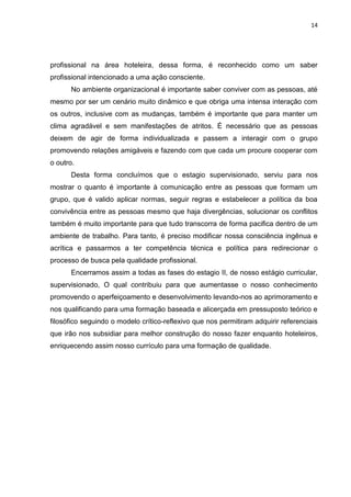 14
profissional na área hoteleira, dessa forma, é reconhecido como um saber
profissional intencionado a uma ação consciente.
No ambiente organizacional é importante saber conviver com as pessoas, até
mesmo por ser um cenário muito dinâmico e que obriga uma intensa interação com
os outros, inclusive com as mudanças, também é importante que para manter um
clima agradável e sem manifestações de atritos. É necessário que as pessoas
deixem de agir de forma individualizada e passem a interagir com o grupo
promovendo relações amigáveis e fazendo com que cada um procure cooperar com
o outro.
Desta forma concluímos que o estagio supervisionado, serviu para nos
mostrar o quanto é importante à comunicação entre as pessoas que formam um
grupo, que é valido aplicar normas, seguir regras e estabelecer a política da boa
convivência entre as pessoas mesmo que haja divergências, solucionar os conflitos
também é muito importante para que tudo transcorra de forma pacifica dentro de um
ambiente de trabalho. Para tanto, é preciso modificar nossa consciência ingênua e
acrítica e passarmos a ter competência técnica e política para redirecionar o
processo de busca pela qualidade profissional.
Encerramos assim a todas as fases do estagio II, de nosso estágio curricular,
supervisionado, O qual contribuiu para que aumentasse o nosso conhecimento
promovendo o aperfeiçoamento e desenvolvimento levando-nos ao aprimoramento e
nos qualificando para uma formação baseada e alicerçada em pressuposto teórico e
filosófico seguindo o modelo crítico-reflexivo que nos permitiram adquirir referenciais
que irão nos subsidiar para melhor construção do nosso fazer enquanto hoteleiros,
enriquecendo assim nosso currículo para uma formação de qualidade.
 