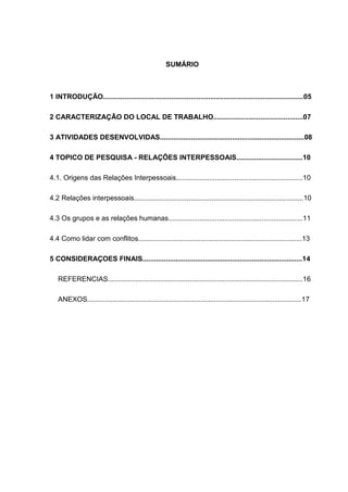 3
SUMÁRIO
1 INTRODUÇÃO.......................................................................................................05
2 CARACTERIZAÇÃO DO LOCAL DE TRABALHO..............................................07
3 ATIVIDADES DESENVOLVIDAS..........................................................................08
4 TOPICO DE PESQUISA - RELAÇÕES INTERPESSOAIS..................................10
4.1. Origens das Relações Interpessoais.................................................................10
4.2 Relações interpessoais.......................................................................................10
4.3 Os grupos e as relações humanas.....................................................................11
4.4 Como lidar com conflitos....................................................................................13
5 CONSIDERAÇOES FINAIS..................................................................................14
REFERENCIAS....................................................................................................16
ANEXOS..............................................................................................................17
 