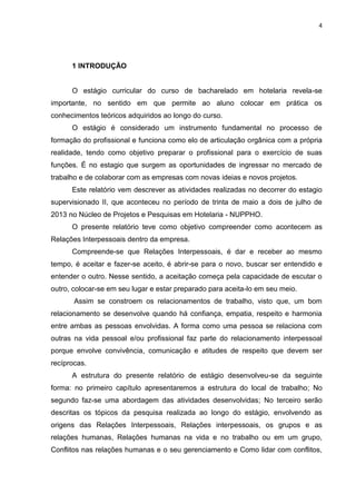 4
1 INTRODUÇÃO
O estágio curricular do curso de bacharelado em hotelaria revela-se
importante, no sentido em que permite ao aluno colocar em prática os
conhecimentos teóricos adquiridos ao longo do curso.
O estágio é considerado um instrumento fundamental no processo de
formação do profissional e funciona como elo de articulação orgânica com a própria
realidade, tendo como objetivo preparar o profissional para o exercício de suas
funções. É no estagio que surgem as oportunidades de ingressar no mercado de
trabalho e de colaborar com as empresas com novas ideias e novos projetos.
Este relatório vem descrever as atividades realizadas no decorrer do estagio
supervisionado II, que aconteceu no período de trinta de maio a dois de julho de
2013 no Núcleo de Projetos e Pesquisas em Hotelaria - NUPPHO.
O presente relatório teve como objetivo compreender como acontecem as
Relações Interpessoais dentro da empresa.
Compreende-se que Relações Interpessoais, é dar e receber ao mesmo
tempo, é aceitar e fazer-se aceito, é abrir-se para o novo, buscar ser entendido e
entender o outro. Nesse sentido, a aceitação começa pela capacidade de escutar o
outro, colocar-se em seu lugar e estar preparado para aceita-lo em seu meio.
Assim se constroem os relacionamentos de trabalho, visto que, um bom
relacionamento se desenvolve quando há confiança, empatia, respeito e harmonia
entre ambas as pessoas envolvidas. A forma como uma pessoa se relaciona com
outras na vida pessoal e/ou profissional faz parte do relacionamento interpessoal
porque envolve convivência, comunicação e atitudes de respeito que devem ser
recíprocas.
A estrutura do presente relatório de estágio desenvolveu-se da seguinte
forma: no primeiro capítulo apresentaremos a estrutura do local de trabalho; No
segundo faz-se uma abordagem das atividades desenvolvidas; No terceiro serão
descritas os tópicos da pesquisa realizada ao longo do estágio, envolvendo as
origens das Relações Interpessoais, Relações interpessoais, os grupos e as
relações humanas, Relações humanas na vida e no trabalho ou em um grupo,
Conflitos nas relações humanas e o seu gerenciamento e Como lidar com conflitos,
 