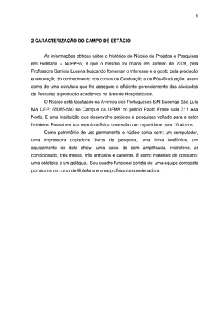 6
2 CARACTERIZAÇÃO DO CAMPO DE ESTÁGIO
As informações obtidas sobre o histórico do Núcleo de Projetos e Pesquisas
em Hotelaria – NuPPHo, é que o mesmo foi criado em Janeiro de 2009, pela
Professora Daniela Lucena buscando fomentar o interesse e o gosto pela produção
e renovação do conhecimento nos cursos de Graduação e de Pós-Graduação, assim
como de uma estrutura que lhe assegure o eficiente gerenciamento das atividades
de Pesquisa e produção acadêmica na área de Hospitalidade.
O Núcleo está localizado na Avenida dos Portugueses S/N Bacanga São Luís
MA CEP: 65085-580 no Campus da UFMA no prédio Paulo Freire sala 311 Asa
Norte. É uma instituição que desenvolve projetos e pesquisas voltado para o setor
hoteleiro. Possui em sua estrutura física uma sala com capacidade para 10 alunos.
Como patrimônio de uso permanente o núcleo conta com: um computador,
uma impressora copiadora, livros de pesquisa, uma linha telefônica, um
equipamento de data show, uma caixa de som amplificada, microfone, ar
condicionado, três mesas, três armários e cadeiras. E como materiais de consumo:
uma cafeteira e um gelágua. Seu quadro funcional consta de: uma equipe composta
por alunos do curso de Hotelaria e uma professora coordenadora.
 