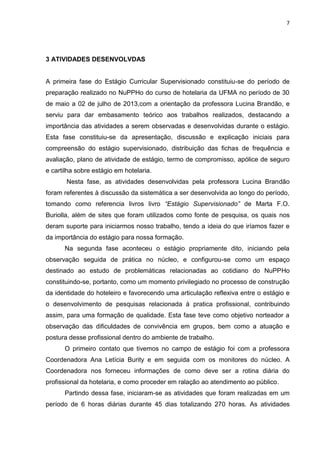 7
3 ATIVIDADES DESENVOLVDAS
A primeira fase do Estágio Curricular Supervisionado constituiu-se do período de
preparação realizado no NuPPHo do curso de hotelaria da UFMA no período de 30
de maio a 02 de julho de 2013,com a orientação da professora Lucina Brandão, e
serviu para dar embasamento teórico aos trabalhos realizados, destacando a
importância das atividades a serem observadas e desenvolvidas durante o estágio.
Esta fase constituiu-se da apresentação, discussão e explicação iniciais para
compreensão do estágio supervisionado, distribuição das fichas de frequência e
avaliação, plano de atividade de estágio, termo de compromisso, apólice de seguro
e cartilha sobre estágio em hotelaria.
Nesta fase, as atividades desenvolvidas pela professora Lucina Brandão
foram referentes à discussão da sistemática a ser desenvolvida ao longo do período,
tomando como referencia livros livro “Estágio Supervisionado” de Marta F.O.
Buriolla, além de sites que foram utilizados como fonte de pesquisa, os quais nos
deram suporte para iniciarmos nosso trabalho, tendo a ideia do que iríamos fazer e
da importância do estágio para nossa formação.
Na segunda fase aconteceu o estágio propriamente dito, iniciando pela
observação seguida de prática no núcleo, e configurou-se como um espaço
destinado ao estudo de problemáticas relacionadas ao cotidiano do NuPPHo
constituindo-se, portanto, como um momento privilegiado no processo de construção
da identidade do hoteleiro e favorecendo uma articulação reflexiva entre o estágio e
o desenvolvimento de pesquisas relacionada à pratica profissional, contribuindo
assim, para uma formação de qualidade. Esta fase teve como objetivo norteador a
observação das dificuldades de convivência em grupos, bem como a atuação e
postura desse profissional dentro do ambiente de trabalho.
O primeiro contato que tivemos no campo de estágio foi com a professora
Coordenadora Ana Letícia Burity e em seguida com os monitores do núcleo. A
Coordenadora nos forneceu informações de como deve ser a rotina diária do
profissional da hotelaria, e como proceder em ralação ao atendimento ao público.
Partindo dessa fase, iniciaram-se as atividades que foram realizadas em um
período de 6 horas diárias durante 45 dias totalizando 270 horas. As atividades
 