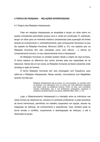 9
4 TOPICO DE PESQUISA - RELAÇÕES INTERPESSOAIS
4.1 Origens das Relações Interpessoais.
Falar em relações interpessoais na atualidade é lançar um olhar sobre um
quadro considerado perturbador porque novo e, ainda em construção. É, sobretudo,
lançar um olhar para um momento histórico caracterizado pela superação de limites
através do conhecimento e, contraditoriamente, pelo consequente retrocesso no que
diz respeito às Relações Humanas. Minicucci (2009, p: 21), nos explicita que: as
Relações Humanas têm sido estudadas como uma ciência - a ciência do
comportamento humano, no seu relacionamento intra e interpessoal.
As Relações Humanas na verdade existem desde a origem da raça humana.
O homo sapiens se diferencia dos outros animais pela sua capacidade de se
relacionar. Sendo ele um ser social, as Relações Humanas se fazem presentes onde
aconteça a ação do homem.
O termo Relações Humanas tem sido empregado com frequência, para
referir-se a Relações Interpessoais. Nesse sentido, concordamos com Magalhães
quando nos fala que:
Relações Interpessoais são as trocas, as comunicações, os contatos entre
as pessoas. Uns interagindo com os outros nas mais diferentes situações
que fazem parte da existência humana. Enfim, eu diria, sem considerar
maiores implicações, que é uns fenômenos corriqueiros, prosaicos e
simplórios de gente lidando com gente. (MAGALHÃES, 2001, p: 18).
Logo, o Relacionamento Interpessoal é a interação entre os indivíduos nas
várias formas de relacionar-se, inclusive no ambiente profissional, e pode acontecer
de forma harmoniosa, permitindo um trabalho cooperativo em equipe, através da
integração de esforços, de conhecimento e experiências, mais, também pode se
tornar tensão e conflitos, ocasionando a desintegração de esforços, e até a
dissolução do grupo.
 