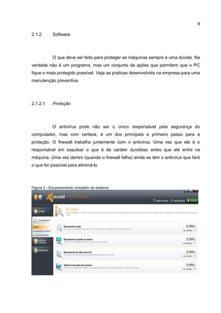 9
2.1.2 Software
O que deve ser feito para proteger as máquinas sempre é uma dúvida. Na
verdade não é um programa, mas um conjunto de ações que permitem que o PC
fique o mais protegido possível. Veja as praticas desenvolvida na empresa para uma
manutenção preventiva.
Proteção2.1.2.1
O antivírus pode não ser o único responsável pela segurança do
computador, mas com certeza, é um dos principais e primeiro passo para a
proteção. O firewall trabalha juntamente com o antivírus. Uma vez que ele é o
responsável em expulsar o que é de caráter duvidoso antes que ele entre na
máquina. Uma vez dentro (quando o firewall falha) ainda se tem o antivírus que fará
o que for possível para eliminá-lo
Figura 2 - Escaneamento completo do sistema.
 