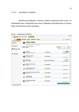 10
Atualização ou Updater2.1.2.2
Mantinha-se atualizado o antivírus, sistema operacional entre outros. As
atualizações eram configuradas para serem realizadas automaticamente ou mesmo
feitas manualmente quando necessário.
Figura 3 - Atualização de Software
 