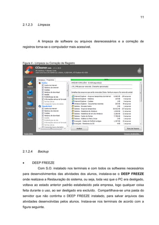 11
Limpeza2.1.2.3
A limpeza de software ou arquivos desnecessários e a correção de
registros torna-se o computador mais acessível.
Figura 4 - Limpeza ou Correção de Registro
Backup2.1.2.4
 DEEP FREEZE
Com S.O. instalado nos terminais e com todos os softwares necessários
para desenvolvimentos das atividades dos alunos, instalava-se o DEEP FREEZE
onde realizava a Restauração do sistema, ou seja, toda vez que o PC era desligado,
voltava ao estado anterior padrão estabelecido pela empresa, logo qualquer coisa
feita durante o uso, ao ser desligado era excluído. Compartilhava-se uma pasta do
servidor que não continha o DEEP FREEZE instalado, para salvar arquivos das
atividades desenvolvidas pelos alunos. Instava-se nos terminais de acordo com a
figura seguinte.
 