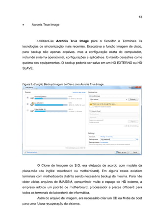 13
 Acronis True Image
Utilizava-se Acronis True Image para o Servidor e Terminais as
tecnologias de sincronização mais recentes. Executava a função Imagem de disco,
para backup não apenas arquivos, mas a configuração exata do computador,
incluindo sistema operacional, configurações e aplicativos. Evitando desastres como
queima dos equipamentos. O backup poderia ser salvo em um HD EXTERNO ou HD
SLAVE.
Figura 5 - Função Backup Imagem de Disco com Acronis True Image.
O Clone de Imagem do S.O. era efetuado de acordo com modelo da
placa-mãe (do inglês: mainboard ou motherboard). Em alguns casos existiam
terminais com motherboards distinto sendo necessário backup da mesma. Para não
obter vários arquivos de IMAGEM, consumindo muito o espaço do HD externo, a
empresa adotou um padrão de motherboard, processador e placas offboard para
todos os terminais do laboratório de informática.
Além do arquivo de imagem, era necessário criar um CD ou Mídia de boot
para uma futura recuperação do sistema.
 