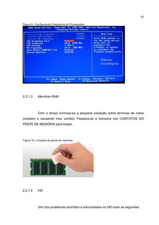 17
Figura 9 - Configurando Frequência do Processador
Memória RAM2.2.1.3
Com o tempo formava-se a pequena oxidação sobre terminas de cobre
(contato) e causando mau contato. Passava-se a borracha nos CONTATOS DO
PENTE DE MEMÓRIA para limpar.
Figura 10 - Limpeza do pente de memória.
HD2.2.1.4
Uns dos problemas ocorridos e solucionados no HD eram as seguintes:
 