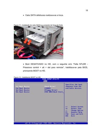 18
 Cabo SATA defeituoso realizava-se a troca.
Figura 11 - Instalação do cabo SATA e o conector de força da fonte.
 Boot DESATIVADO no HD, com o seguinte erro “Falta NTLDR -
Pressione control + alt + del para reiniciar”, habilitava-se pela BIOS,
priorizando BOOT no HD.
Figura 12 - Habilitando BOOT no HD.
 