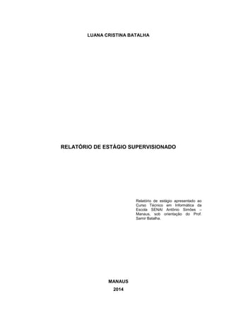 LUANA CRISTINA BATALHA
RELATÓRIO DE ESTÁGIO SUPERVISIONADO
MANAUS
2014
Relatório de estágio apresentado ao
Curso Técnico em Informática da
Escola SENAI Antônio Simões –
Manaus, sob orientação do Prof.
Samir Batalha.
 