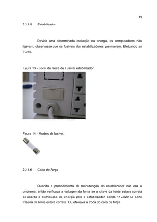 19
Estabilizador2.2.1.5
Devida uma determinada oscilação na energia, os computadores não
ligavam, observasse que os fusíveis dos estabilizadores queimavam. Efetuando as
trocas.
Figura 13 - Local de Troca de Fusível estabilizador.
Figura 14 - Modelo de fusível.
Cabo de Força2.2.1.6
Quando o procedimento de manutenção do estabilizador não era o
problema, então verificava a voltagem da fonte se a chave da fonte estava correta
de acorda a distribuição de energia para o estabilizador, sendo 110/220 na parte
traseira da fonte estava correta. Ou efetuava a troca do cabo de força.
 