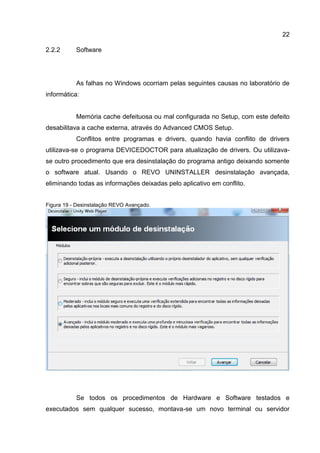22
2.2.2 Software
As falhas no Windows ocorriam pelas seguintes causas no laboratório de
informática:
Memória cache defeituosa ou mal configurada no Setup, com este defeito
desabilitava a cache externa, através do Advanced CMOS Setup.
Conflitos entre programas e drivers, quando havia conflito de drivers
utilizava-se o programa DEVICEDOCTOR para atualização de drivers. Ou utilizava-
se outro procedimento que era desinstalação do programa antigo deixando somente
o software atual. Usando o REVO UNINSTALLER desinstalação avançada,
eliminando todas as informações deixadas pelo aplicativo em conflito.
Figura 19 - Desinstalação REVO Avançado.
Se todos os procedimentos de Hardware e Software testados e
executados sem qualquer sucesso, montava-se um novo terminal ou servidor
 