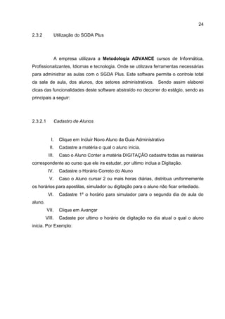 24
2.3.2 Utilização do SGDA Plus
A empresa utilizava a Metodologia ADVANCE cursos de Informática,
Profissionalizantes, Idiomas e tecnologia. Onde se utilizava ferramentas necessárias
para administrar as aulas com o SGDA Plus. Este software permite o controle total
da sala de aula, dos alunos, dos setores administrativos. Sendo assim elaborei
dicas das funcionalidades deste software abstraído no decorrer do estágio, sendo as
principais a seguir:
Cadastro de Alunos2.3.2.1
I. Clique em Incluir Novo Aluno da Guia Administrativo
II. Cadastre a matéria o qual o aluno inicia.
III. Caso o Aluno Conter a matéria DIGITAÇÂO cadastre todas as matérias
correspondente ao curso que ele ira estudar, por ultimo inclua a Digitação.
IV. Cadastre o Horário Correto do Aluno
V. Caso o Aluno cursar 2 ou mais horas diárias, distribua uniformemente
os horários para apostilas, simulador ou digitação para o aluno não ficar entediado.
VI. Cadastre 1º o horário para simulador para o segundo dia de aula do
aluno.
VII. Clique em Avançar
VIII. Cadaste por ultimo o horário de digitação no dia atual o qual o aluno
inicia. Por Exemplo:
 