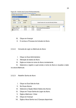 25
Figura 20 - Horário dos Cursos Profissionalizantes.
IX. Clique em Avançar
X. E conclua o Processo de Inclusão do Aluno.
Consulta de Login ou Matrícula do Aluno2.3.2.2
I. Clique na Guia Administrativo
II. Alteração de dados do Aluno
III. Digite as iniciais do nome do Aluno corretamente
IV. Selecione o registro o qual consta o nome do Aluno e visualize o dado
na coluna Matrícula.
Redefinir Senha de Aluno2.3.2.3
I. Clique na Guia Sala de Aula
II. No Grupo Alunos
III. Selecione a Opção Alterar Dados dos Alunos
IV. Clique em Trocar Senha do Logon do Aluno
V. Digite a Matrícula + Enter
VI. Clique em Avançar
VII. Digite a Nova Senha nos 2 Campos disponíveis
 