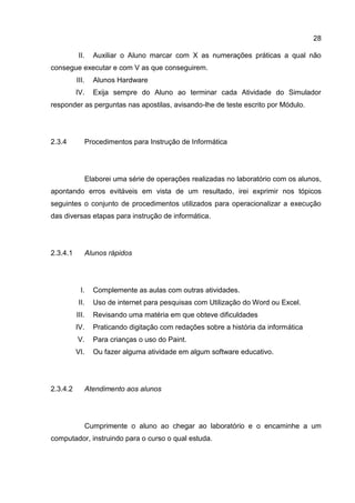 28
II. Auxiliar o Aluno marcar com X as numerações práticas a qual não
consegue executar e com V as que conseguirem.
III. Alunos Hardware
IV. Exija sempre do Aluno ao terminar cada Atividade do Simulador
responder as perguntas nas apostilas, avisando-lhe de teste escrito por Módulo.
2.3.4 Procedimentos para Instrução de Informática
Elaborei uma série de operações realizadas no laboratório com os alunos,
apontando erros evitáveis em vista de um resultado, irei exprimir nos tópicos
seguintes o conjunto de procedimentos utilizados para operacionalizar a execução
das diversas etapas para instrução de informática.
Alunos rápidos2.3.4.1
I. Complemente as aulas com outras atividades.
II. Uso de internet para pesquisas com Utilização do Word ou Excel.
III. Revisando uma matéria em que obteve dificuldades
IV. Praticando digitação com redações sobre a história da informática
V. Para crianças o uso do Paint.
VI. Ou fazer alguma atividade em algum software educativo.
Atendimento aos alunos2.3.4.2
Cumprimente o aluno ao chegar ao laboratório e o encaminhe a um
computador, instruindo para o curso o qual estuda.
 