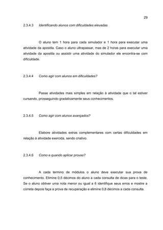 29
Identificando alunos com dificuldades elevadas2.3.4.3
O aluno tem 1 hora para cada simulador e 1 hora para executar uma
atividade da apostila. Caso o aluno ultrapassar, mas de 2 horas para executar uma
atividade da apostila ou assistir uma atividade do simulador ele encontra-se com
dificuldade.
Como agir com alunos em dificuldades?2.3.4.4
Passe atividades mais simples em relação à atividade que o tal estiver
cursando, prosseguindo gradativamente seus conhecimentos.
Como agir com alunos avançados?2.3.4.5
Elabore atividades extras complementares com certas dificuldades em
relação à atividade exercida, sendo criativo.
Como e quando aplicar provas?2.3.4.6
A cada termino de módulos o aluno deve executar sua prova de
conhecimento. Elimine 0,5 décimos do aluno a cada consulta de dicas para o teste.
Se o aluno obtiver uma nota menor ou igual a 6 identifique seus erros e mostre a
correta depois faça a prova de recuperação e elimine 0,8 décimos a cada consulta.
 