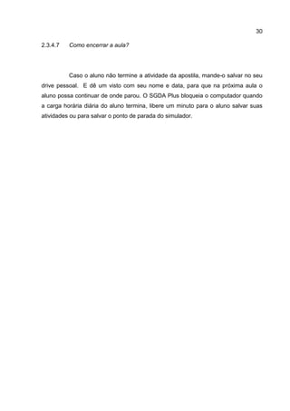 30
Como encerrar a aula?2.3.4.7
Caso o aluno não termine a atividade da apostila, mande-o salvar no seu
drive pessoal. E dê um visto com seu nome e data, para que na próxima aula o
aluno possa continuar de onde parou. O SGDA Plus bloqueia o computador quando
a carga horária diária do aluno termina, libere um minuto para o aluno salvar suas
atividades ou para salvar o ponto de parada do simulador.
 