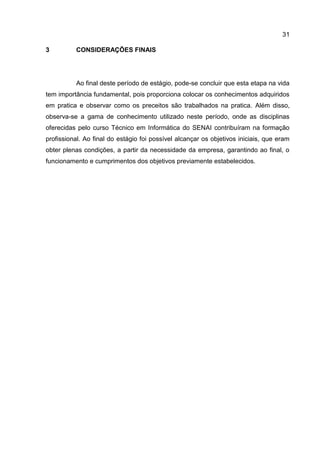 31
3 CONSIDERAÇÕES FINAIS
Ao final deste período de estágio, pode-se concluir que esta etapa na vida
tem importância fundamental, pois proporciona colocar os conhecimentos adquiridos
em pratica e observar como os preceitos são trabalhados na pratica. Além disso,
observa-se a gama de conhecimento utilizado neste período, onde as disciplinas
oferecidas pelo curso Técnico em Informática do SENAI contribuíram na formação
profissional. Ao final do estágio foi possível alcançar os objetivos iniciais, que eram
obter plenas condições, a partir da necessidade da empresa, garantindo ao final, o
funcionamento e cumprimentos dos objetivos previamente estabelecidos.
 