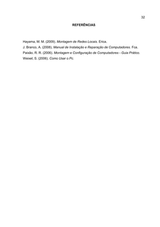 32
REFERÊNCIAS
Hayama, M. M. (2009). Montagem de Redes Locais. Erica.
J. Branco, A. (2008). Manual de Instalação e Reparação de Computadores. Fca.
Paixão, R. R. (2006). Montagem e Configuração de Computadores - Guia Prático.
Weixel, S. (2006). Como Usar o Pc.
 