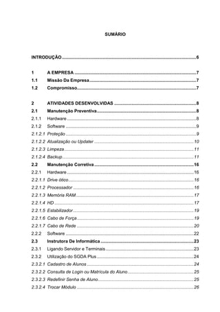 SUMÁRIO
INTRODUÇÃO............................................................................................................6
1 A EMPRESA ..................................................................................................7
1.1 Missão Da Empresa......................................................................................7
1.2 Compromisso................................................................................................7
2 ATIVIDADES DESENVOLVIDAS ..................................................................8
2.1 Manutenção Preventiva................................................................................8
2.1.1 Hardware ........................................................................................................8
2.1.2 Software .........................................................................................................9
Proteção .........................................................................................................92.1.2.1
Atualização ou Updater ................................................................................102.1.2.2
Limpeza ........................................................................................................112.1.2.3
Backup..........................................................................................................112.1.2.4
2.2 Manutenção Corretiva................................................................................16
2.2.1 Hardware ......................................................................................................16
Drive ótico.....................................................................................................162.2.1.1
Processador .................................................................................................162.2.1.2
Memória RAM...............................................................................................172.2.1.3
HD ................................................................................................................172.2.1.4
Estabilizador .................................................................................................192.2.1.5
Cabo de Força..............................................................................................192.2.1.6
Cabo de Rede ..............................................................................................202.2.1.7
2.2.2 Software .......................................................................................................22
2.3 Instrutora De Informática ...........................................................................23
2.3.1 Ligando Servidor e Terminais.......................................................................23
2.3.2 Utilização do SGDA Plus ..............................................................................24
Cadastro de Alunos ......................................................................................242.3.2.1
Consulta de Login ou Matrícula do Aluno.....................................................252.3.2.2
Redefinir Senha de Aluno.............................................................................252.3.2.3
Trocar Módulo ..............................................................................................262.3.2.4
 