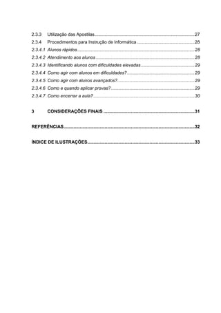 2.3.3 Utilização das Apostilas................................................................................27
2.3.4 Procedimentos para Instrução de Informática ..............................................28
Alunos rápidos..............................................................................................282.3.4.1
Atendimento aos alunos ...............................................................................282.3.4.2
Identificando alunos com dificuldades elevadas...........................................292.3.4.3
Como agir com alunos em dificuldades?......................................................292.3.4.4
Como agir com alunos avançados?..............................................................292.3.4.5
Como e quando aplicar provas?...................................................................292.3.4.6
Como encerrar a aula?.................................................................................302.3.4.7
3 CONSIDERAÇÕES FINAIS .........................................................................31
REFERÊNCIAS.........................................................................................................32
ÍNDICE DE ILUSTRAÇÕES......................................................................................33
 