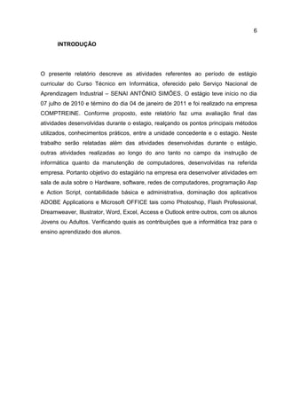 6
INTRODUÇÃO
O presente relatório descreve as atividades referentes ao período de estágio
curricular do Curso Técnico em Informática, oferecido pelo Serviço Nacional de
Aprendizagem Industrial – SENAI ANTÔNIO SIMÕES. O estágio teve início no dia
07 julho de 2010 e término do dia 04 de janeiro de 2011 e foi realizado na empresa
COMPTREINE. Conforme proposto, este relatório faz uma avaliação final das
atividades desenvolvidas durante o estagio, realçando os pontos principais métodos
utilizados, conhecimentos práticos, entre a unidade concedente e o estagio. Neste
trabalho serão relatadas além das atividades desenvolvidas durante o estágio,
outras atividades realizadas ao longo do ano tanto no campo da instrução de
informática quanto da manutenção de computadores, desenvolvidas na referida
empresa. Portanto objetivo do estagiário na empresa era desenvolver atividades em
sala de aula sobre o Hardware, software, redes de computadores, programação Asp
e Action Script, contabilidade básica e administrativa, dominação dos aplicativos
ADOBE Applications e Microsoft OFFICE tais como Photoshop, Flash Professional,
Dreamweaver, Illustrator, Word, Excel, Access e Outlook entre outros, com os alunos
Jovens ou Adultos. Verificando quais as contribuições que a informática traz para o
ensino aprendizado dos alunos.
 