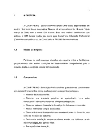 7
1 A EMPRESA
A COMPTREINE - Educação Profissional é uma escola especializada em
ensino / treinamento em informática. Nasceu há aproximadamente 14 anos (13 de
março de 2000) com o nome ICM Cursos. Para uma melhor identificação com
público, o ICM Cursos mudou seu nome para Comptreine Educação Profissional
(COMP de competência ou de Computador e TREINE de treinamentos).
1.1 Missão Da Empresa
Participar do real processo educativo de maneira crítica e facilitadora,
proporcionando aos alunos condições de desenvolverem competências para a
inclusão digital, econômica e social com qualidade.
1.2 Compromisso
A COMPTREINE – Educação Profissional faz questão de se comprometer
em oferecer treinamentos, com a qualidade com as seguintes vantagens.
 Material de alta qualidade;
 Oferecer um ambiente propício ao aprendizado, com salas
climatizadas, bem como máquinas (computadores) atuais;
 Observar todos os dispositivos do código de defesa do consumidor;
 Manter instrutores sempre atualizados;
 Oferecer treinamentos que atendam as necessidades do dia-a-dia, bem
como ao mercado de trabalho;
 Ouvir e dar satisfação sempre ao cliente através dos habituais canais
de comunicação, tais como e-mail;
 Transparência e Inovação;
 