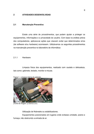 8
2 ATIVIDADES DESENVOLVIDAS
2.1 Manutenção Preventiva
Existe uma série de procedimentos, que podem ajudar a proteger os
equipamentos, informações e a privacidade do usuário. Com base na análise prévia
dos computadores, aplicava-se ações que visavam evitar que determinados erros
(de software e/ou hardware) ocorressem. Utilizávamos os seguintes procedimentos
na manutenção preventiva no laboratório de informática:
2.1.1 Hardware
Limpeza física dos equipamentos, realizado com cautela e delicadeza,
tais como: gabinete, teclado, monitor e mouse.
Figura 1 – Limpeza interna do gabinete.
(Fonte de imagem: pt.wikihow.com)
Utilização de Nobreaks ou estabilizadores.
Equipamentos posicionados em lugares onde evitasse umidade, poeira e
fumaça, não obstruindo a entrada de ar.
 
