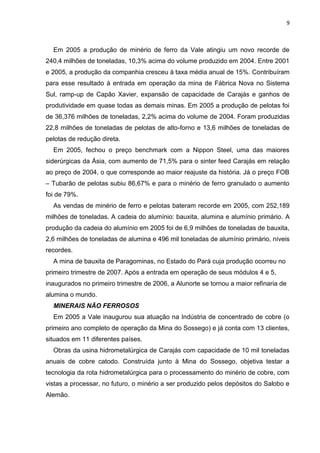 9



  Em 2005 a produção de minério de ferro da Vale atingiu um novo recorde de
240,4 milhões de toneladas, 10,3% acima do volume produzido em 2004. Entre 2001
e 2005, a produção da companhia cresceu à taxa média anual de 15%. Contribuíram
para esse resultado à entrada em operação da mina de Fábrica Nova no Sistema
Sul, ramp-up de Capão Xavier, expansão de capacidade de Carajás e ganhos de
produtividade em quase todas as demais minas. Em 2005 a produção de pelotas foi
de 36,376 milhões de toneladas, 2,2% acima do volume de 2004. Foram produzidas
22,8 milhões de toneladas de pelotas de alto-forno e 13,6 milhões de toneladas de
pelotas de redução direta.
  Em 2005, fechou o preço benchmark com a Nippon Steel, uma das maiores
siderúrgicas da Ásia, com aumento de 71,5% para o sinter feed Carajás em relação
ao preço de 2004, o que corresponde ao maior reajuste da história. Já o preço FOB
– Tubarão de pelotas subiu 86,67% e para o minério de ferro granulado o aumento
foi de 79%.
  As vendas de minério de ferro e pelotas bateram recorde em 2005, com 252,189
milhões de toneladas. A cadeia do alumínio: bauxita, alumina e alumínio primário. A
produção da cadeia do alumínio em 2005 foi de 6,9 milhões de toneladas de bauxita,
2,6 milhões de toneladas de alumina e 496 mil toneladas de alumínio primário, níveis
recordes.
  A mina de bauxita de Paragominas, no Estado do Pará cuja produção ocorreu no
primeiro trimestre de 2007. Após a entrada em operação de seus módulos 4 e 5,
inaugurados no primeiro trimestre de 2006, a Alunorte se tornou a maior refinaria de
alumina o mundo.
  MINERAIS NÃO FERROSOS
  Em 2005 a Vale inaugurou sua atuação na Indústria de concentrado de cobre (o
primeiro ano completo de operação da Mina do Sossego) e já conta com 13 clientes,
situados em 11 diferentes países.
  Obras da usina hidrometalúrgica de Carajás com capacidade de 10 mil toneladas
anuais de cobre catodo. Construída junto à Mina do Sossego, objetiva testar a
tecnologia da rota hidrometalúrgica para o processamento do minério de cobre, com
vistas a processar, no futuro, o minério a ser produzido pelos depósitos do Salobo e
Alemão.
 