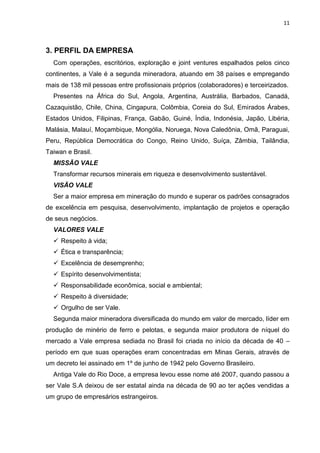 11



3. PERFIL DA EMPRESA
  Com operações, escritórios, exploração e joint ventures espalhados pelos cinco
continentes, a Vale é a segunda mineradora, atuando em 38 países e empregando
mais de 138 mil pessoas entre profissionais próprios (colaboradores) e terceirizados.
  Presentes na África do Sul, Angola, Argentina, Austrália, Barbados, Canadá,
Cazaquistão, Chile, China, Cingapura, Colômbia, Coreia do Sul, Emirados Árabes,
Estados Unidos, Filipinas, França, Gabão, Guiné, Índia, Indonésia, Japão, Libéria,
Malásia, Malauí, Moçambique, Mongólia, Noruega, Nova Caledônia, Omã, Paraguai,
Peru, República Democrática do Congo, Reino Unido, Suíça, Zâmbia, Tailândia,
Taiwan e Brasil.
  MISSÃO VALE
  Transformar recursos minerais em riqueza e desenvolvimento sustentável.
  VISÃO VALE
  Ser a maior empresa em mineração do mundo e superar os padrões consagrados
de excelência em pesquisa, desenvolvimento, implantação de projetos e operação
de seus negócios.
  VALORES VALE
   Respeito à vida;
   Ética e transparência;
   Excelência de desemprenho;
   Espírito desenvolvimentista;
   Responsabilidade econômica, social e ambiental;
   Respeito à diversidade;
   Orgulho de ser Vale.
  Segunda maior mineradora diversificada do mundo em valor de mercado, líder em
produção de minério de ferro e pelotas, e segunda maior produtora de níquel do
mercado a Vale empresa sediada no Brasil foi criada no início da década de 40 –
período em que suas operações eram concentradas em Minas Gerais, através de
um decreto lei assinado em 1º de junho de 1942 pelo Governo Brasileiro.
  Antiga Vale do Rio Doce, a empresa levou esse nome até 2007, quando passou a
ser Vale S.A deixou de ser estatal ainda na década de 90 ao ter ações vendidas a
um grupo de empresários estrangeiros.
 