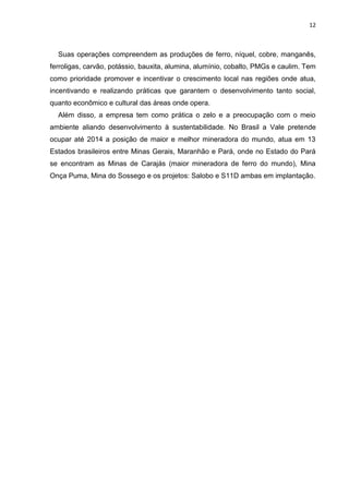 12



  Suas operações compreendem as produções de ferro, níquel, cobre, manganês,
ferroligas, carvão, potássio, bauxita, alumina, alumínio, cobalto, PMGs e caulim. Tem
como prioridade promover e incentivar o crescimento local nas regiões onde atua,
incentivando e realizando práticas que garantem o desenvolvimento tanto social,
quanto econômico e cultural das áreas onde opera.
  Além disso, a empresa tem como prática o zelo e a preocupação com o meio
ambiente aliando desenvolvimento à sustentabilidade. No Brasil a Vale pretende
ocupar até 2014 a posição de maior e melhor mineradora do mundo, atua em 13
Estados brasileiros entre Minas Gerais, Maranhão e Pará, onde no Estado do Pará
se encontram as Minas de Carajás (maior mineradora de ferro do mundo), Mina
Onça Puma, Mina do Sossego e os projetos: Salobo e S11D ambas em implantação.
 