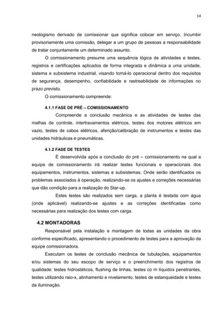 14



neologismo derivado de comissionar que significa colocar em serviço. Incumbir
provisoriamente uma comissão, delegar a um grupo de pessoas a responsabilidade
de tratar conjuntamente um determinado assunto.
      O comissionamento presume uma sequência lógica de atividades e testes,
registros e certificações aplicados de forma integrada e dinâmica a uma unidade,
sistema e subsistema industrial, visando torná-lo operacional dentro dos requisitos
de segurança, desempenho, confiabilidade e rastreabilidade de informações no
prazo previsto.
      O comissionamento compreende:

      4.1.1 FASE DE PRÉ – COMISSIONAMENTO
            Compreende a conclusão mecânica e as atividades de testes das
malhas de controle, intertravamentos elétricos, testes dos motores elétricos em
vazio, testes de cabos elétricos, aferição/calibração de instrumentos e testes das
unidades hidráulicas e pneumáticas.

      4.1.2 FASE DE TESTES
            É desenvolvida após a conclusão do pré – comissionamento na qual a
equipe de comissionamento irá realizar testes funcionais e operacionais dos
equipamentos, instrumentos, sistemas e subsistemas. Onde serão identificados os
problemas associados à operação, realizando-se os ajustes e correções necessárias
que dão condição para a realização do Star-up.
            Estes testes são realizados sem carga, a planta é testada com água
(onde aplicável) realizando-se ajustes e as correções identificadas como
necessárias para realização dos testes com carga.

  4.2 MONTADORAS
      Responsável pela instalação e montagem de todas as unidades da obra
conforme especificado, apresentando o procedimento de testes para a aprovação da
equipe comissionadora.
      Executam os testes de conclusão mecânica de tubulações, equipamentos
e/ou sistemas do seu escopo de serviço e o preenchimento dos registros de
qualidade: testes hidrostáticos, flushing de linhas, testes co m líquidos penetrantes,
testes utilizando raio-x, alinhamento e nivelamento, testes de estanqueidade e testes
da iluminação.
 