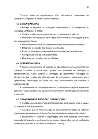15



      Fornecer todos os equipamentos e/ou instrumentos necessários às
verificações, inspeções e ensaios correspondentes.

  4.3 GERENCIADORAS
       Planeja e organiza a montagem eletromecânica e acompanha as
inspeções, verificações e testes;
       Verifica, analisa e assina os protocolos de testes de montadoras;
       Promover a inspeção para certificação da qualidade das instalações quanto
aos seus aspectos físicos;
       Identificar necessidade de complementação e adequações de projetos;
       Diligenciar a correção dos desvios identificados;
       Emitir certificação da qualidade física das instalações inspecionadas;
       Acompanhamento do comissionamento;
       Coordenar as correções das pendências.

  4.4 COMISSIONADORA
      A equipe comissionadora irá executar as atividades de comissionamento das
unidades industriais e atuará como “pusher” das atividades de montagem e
comissionamento. Como também a verificação de vazamentos, verificação do
alinhamento das correias, aferição/calibração de instrumentos, testes funcionais e
operacionais, identificação de falhas e/ou mau funcionamento dos sistemas e
subsistemas, etc.
      A comissionadora é uma interface entre a construção/montagem e a operação
assistida. Responsabilidade da equipe comissionamento: coordenação/planejamento
e execução.

  4.5 GPO (GRUPO DE PROTIDÃO OPERACIONAL)
      A protidão operacional ou “operational readiness” será a ponte entre a equipe
do projeto e a operação que visa:
       Assegurar que no inicio da etapa de comissionamento todos os sistemas
operacionais, procedimentos, informações e requisitos legais estejam disponíveis;
       Desenvolver e suportar a organização com uma liderança operacional
adequada, infraestrutura, sentimento de ser dono e mão de obra com as habilidades
necessárias para vencer os desafios e metas do “start-up”;
 