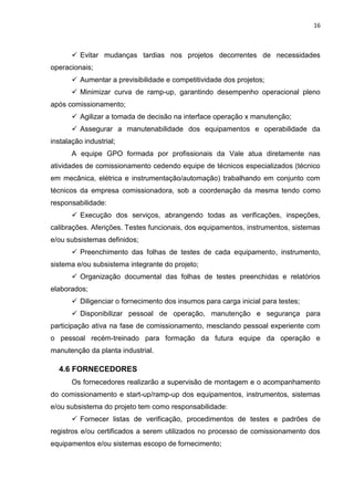 16



        Evitar mudanças tardias nos projetos decorrentes de necessidades
operacionais;
        Aumentar a previsibilidade e competitividade dos projetos;
        Minimizar curva de ramp-up, garantindo desempenho operacional pleno
após comissionamento;
        Agilizar a tomada de decisão na interface operação x manutenção;
        Assegurar a manutenabilidade dos equipamentos e operabilidade da
instalação industrial;
       A equipe GPO formada por profissionais da Vale atua diretamente nas
atividades de comissionamento cedendo equipe de técnicos especializados (técnico
em mecânica, elétrica e instrumentação/automação) trabalhando em conjunto com
técnicos da empresa comissionadora, sob a coordenação da mesma tendo como
responsabilidade:
        Execução dos serviços, abrangendo todas as verificações, inspeções,
calibrações. Aferições. Testes funcionais, dos equipamentos, instrumentos, sistemas
e/ou subsistemas definidos;
        Preenchimento das folhas de testes de cada equipamento, instrumento,
sistema e/ou subsistema integrante do projeto;
        Organização documental das folhas de testes preenchidas e relatórios
elaborados;
        Diligenciar o fornecimento dos insumos para carga inicial para testes;
        Disponibilizar pessoal de operação, manutenção e segurança para
participação ativa na fase de comissionamento, mesclando pessoal experiente com
o pessoal recém-treinado para formação da futura equipe da operação e
manutenção da planta industrial.

  4.6 FORNECEDORES
       Os fornecedores realizarão a supervisão de montagem e o acompanhamento
do comissionamento e start-up/ramp-up dos equipamentos, instrumentos, sistemas
e/ou subsistema do projeto tem como responsabilidade:
        Fornecer listas de verificação, procedimentos de testes e padrões de
registros e/ou certificados a serem utilizados no processo de comissionamento dos
equipamentos e/ou sistemas escopo de fornecimento;
 