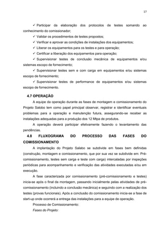 17



         Participar   da   elaboração   dos   protocolos   de   testes    somando   ao
conhecimento do comissionador;
         Validar os procedimentos de testes propostos;
         Verificar e aprovar as condições de instalações dos equipamentos;
         Liberar os equipamentos para os testes e para operação;
         Certificar a liberação dos equipamentos para operação;
         Supervisionar testes de conclusão mecânica de equipamentos e/ou
sistemas escopo de fornecimento;
         Supervisionar testes sem e com carga em equipamentos e/ou sistemas
escopo de fornecimento;
         Supervisionar testes de performance de equipamentos e/ou sistemas
escopo de fornecimento.

  4.7 OPERAÇÃO
        A equipe da operação durante as fases de montagem e comissionamento do
Projeto Salobo tem como papel principal observar, registrar e identificar eventuais
problemas para a operação e manutenção futura, assegurando-se receber as
instalações adequadas para a produção dos 12 Mtpa de produtos.
        A operação deverá participar efetivamente fazendo o levantamento das
pendências.
  4.8       FLUXOGRAMA           DO       PROCESSO          DAS           FASES      DO
COMISSIONAMENTO
        A implantação do Projeto Salabo se subdivide em fases bem definidas
(construção, montagem e comissionamento, que por sua vez se subdivide em: Pré-
comissionamento, testes sem carga e teste com carga) intercaladas por inspeções
periódicas para acompanhamento e verificação das atividades executadas e/ou em
execução.
        A fase caracterizada por comissionamento (pré-comissionamento e testes)
inicia-se após o final da montagem, passando inicialmente pelas atividades de pré-
comissionamento (incluindo a conclusão mecânica) e seguindo com a realização dos
testes (provas funcionais). Após a conclusão do comissionamento inicia-se a fase de
start-up onde ocorrerá a entrega das instalações para a equipe de operação.
        Processo de Comissionamento:
        Fases do Projeto:
 