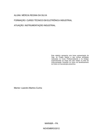 ALUNA: MÉRCIA REGINA DA SILVA

FORMAÇÃO: CURSO TÉCNICO EM ELETRÔNICA INDUSTRIAL

ATUAÇÃO: INSTRUMENTAÇÃO INDUSTRIAL




                                      Este relatório apresenta uma breve apresentação da
                                      Vale, do Projeto Salobo e das minhas atividades
                                      realizadas no Curso Profissionalizante e do Estágio
                                      supervisionado ao longo dos seis meses na área da
                                      Instrumentação Industrial na Usina de beneficiamento
                                      do Cobre na manutenção preventiva.




Mentor: Leandro Martins Cunha




                                 MARABÁ – PA

                                NOVEMBRO/2012
 