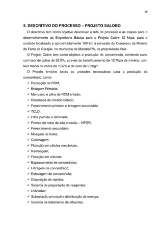 19



5. DESCRITIVO DO PROCESSO – PROJETO SALOBO
  O descritivo tem como objetivo descrever a rota de processo e as etapas para o
desenvolvimento da Engenharia Básica para o Projeto Cobre 12 Mtpa, para a
unidade localizada a aproximadamente 100 km a noroeste do Complexo de Minério
de Ferro de Carajás, no município de Marabá/PA, de propriedade Vale.
  O Projeto Cobre tem como objetivo a produção de concentrado, contendo ouro,
com teor de cobre de 38,0%, através do beneficiamento de 12 Mtpa de minério, com
teor médio de cobre de 1,02% e de ouro de 0,50g/t.
  O Projeto envolve todas as unidades necessárias para a produção do
concentrado, como:
   Recepção de ROM;
   Britagem Primária;
   Manuseio e pilha de ROM britado;
   Retomada de minério britado;
   Peneiramento primário e britagem secundária;
   TCLD;
   Pilha pulmão e retomada;
   Prensa de rolos de alta pressão – HPGR;
   Peneiramento secundário;
   Moagem de bolas;
   Ciclonagem;
   Flotação em células mecânicas;
   Remoagem;
   Flotação em colunas;
   Espessamento de concentrado;
   Filtragem de concentrado;
   Estocagem de concentrado;
   Disposição de rejeitos;
   Sistema de preparação de reagentes;
   Utilidades;
   Subestação principal e distribuição de energia;
   Sistema de tratamento de efluentes.
 