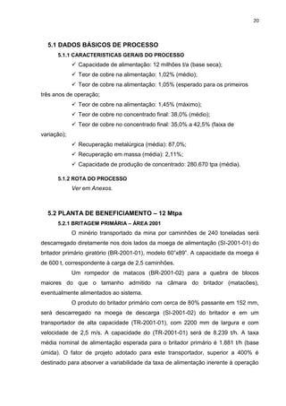 20



  5.1 DADOS BÁSICOS DE PROCESSO
      5.1.1 CARACTERISTICAS GERAIS DO PROCESSO
              Capacidade de alimentação: 12 milhões t/a (base seca);
              Teor de cobre na alimentação: 1,02% (médio);
              Teor de cobre na alimentação: 1,05% (esperado para os primeiros
três anos de operação;
              Teor de cobre na alimentação: 1,45% (máximo);
              Teor de cobre no concentrado final: 38,0% (médio);
              Teor de cobre no concentrado final: 35,0% a 42,5% (faixa de
variação);
              Recuperação metalúrgica (média): 87,0%;
              Recuperação em massa (média): 2,11%;
              Capacidade de produção de concentrado: 280.670 tpa (média).

      5.1.2 ROTA DO PROCESSO
             Ver em Anexos.



  5.2 PLANTA DE BENEFICIAMENTO – 12 Mtpa
      5.2.1 BRITAGEM PRIMÁRIA – ÁREA 2001
             O minério transportado da mina por caminhões de 240 toneladas será
descarregado diretamente nos dois lados da moega de alimentação (SI-2001-01) do
britador primário giratório (BR-2001-01), modelo 60”x89”. A capacidade da moega é
de 600 t, correspondente à carga de 2,5 caminhões.
             Um rompedor de matacos (BR-2001-02) para a quebra de blocos
maiores do que o tamanho admitido na câmara do britador (matacões),
eventualmente alimentados ao sistema.
             O produto do britador primário com cerca de 80% passante em 152 mm,
será descarregado na moega de descarga (SI-2001-02) do britador e em um
transportador de alta capacidade (TR-2001-01), com 2200 mm de largura e com
velocidade de 2,5 m/s. A capacidade do (TR-2001-01) será de 8.239 t/h. A taxa
média nominal de alimentação esperada para o britador primário é 1.881 t/h (base
úmida). O fator de projeto adotado para este transportador, superior a 400% é
destinado para absorver a variabilidade da taxa de alimentação inerente à operação
 