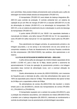 21



com caminhões. Este produto britado primariamente será conduzido para a pilha de
estocagem de minério britado através do transportador (TR-2001-01).
            O transportador (TR-2001-01) será dotado de balança integradora (BL-
2001-01) para controle da produção. O controle ambiental tem um sistema de
captação de pó com filtro de mangas (FI-2001-01) e exaustor (BO-2001-01) no silo
de alimentação do britador (SI-2001-01) e na alimentação do transportador (TR-
2001-01), e de um sistema de abatimento de pó e nebulização no ponto de descarga
do transportador (TR-2001-01).
            A ponta rolante (PR-2001-01) de 100/25 t de capacidade destinada a
manutenção do britador, uma talha manual (TE-2001-02) de 10 t de capacidade e
outra (TE-2001-01) talha manual de 7,5 t de capacidade, fazem parte da (TR-2001-
01).
            Para atendimento da britagem primária, do peneiramento primário e da
britagem secundária, o ar de serviço e de instrumento virá de uma central de ar
comprimido instalada no Posto de Abastecimento de Veículos Pesados constituída
de três compressores: (CB-1024-01/02/03), tipo parafuso, dois operacionais e um
reserva.
       5.2.2 PILHA DE ESTOCAGEM DE MINÉRIO BRITADO – ÁREA 2003
            A pilha cônica (pilha de estocagem de minério britado) capacidade útil de
24.000 t (12.000 m³), para a fase de 12 Mtpa, deverá permitir a autonomia de
aproximadamente 14 horas de operação do peneiramento primário e da britagem
secundária (taxa nominal de alimentação nova), com a eventual utilização de
tratores na pilha.
            Quatro alimentadores de correia (AL-2003-01/02/03/04), com inversores
de frequência para a retomada da pilha, onde dois alimentadores irão operar com
100% da capacidade para a fase de 12 Mtpa. Três alimentadores irão operar na fase
de 24 Mtpa com a capacidade unitária de 8 Mtpa.
            Os alimentadores de correia (AL-2003-01/02) irão transferir o minério
britado para o silo (SI-2005-01), através dos transportadores de correia (TR-2003-
01), (TR-2005-01) e (TR-2005-04).
            O transportador equipado com o extrator de sucatas (EX-2003-01), para
a proteção dos britadores secundários, com detectores de metais (DM-2003-01/02),
e também com a balança integradora (BL-2003-01), destinada ao monitoramento e
controle da alimentação nova do peneiramento primário/britagem secundária.
 