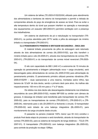 22



           Um sistema de talhas (TE-2003-01/02/03/04) utilizado para atendimento
dos alimentadores e tambores de retorno do transportador e permitir a retirada de
componentes através do poço de emergência de acesso ao túnel. Para se evitar a
alta temperatura dentro do túnel que possam interferir na operação e manutenção
dos equipamentos um exaustor (BO-2003-01) permitirá ventilação com a presença
dos trabalhadores.
           Um sistema de abatimento de pó e nebulização no transportador (TR-
2003-01), os pontos atendidos pelo CFTV serão a pilha de estocagem de minério
britado e o transportador (TR-2003-01).
       5.2.3 PENEIRAMENTO PRIMÁRIO E BRITAGEM SECUNDÁRIA – ÁREA 2005
           O material britado proveniente da pilha de estocagem será retomado
através de dois alimentadores de correia (AL-2003-01/02), que irão transferir o
minério britado para o silo (SI-2005-01), através dos transportadores de correia (TR-
2003-01), (TR-2005-01) e do transportador de correia móvel reversível (TR-2005-
04).
           O silo com capacidade de 880 t (440 m³) e autonomia de 15 minutos de
operação do peneiramento e britagem (alimentação nova + carga circulante), será
descarregado pelos alimentadores de correia (AL-2005-01/02) para alimentação do
peneiramento primário. O peneiramento primário utilizará peneiras vibratórias (PN-
2005-01/02/R1 – duas operacionais e uma reserva, montadas sobre trilho), tipo
banana de 12’x24’ de dois decks, sendo o primeiro deck para alivio. As malhas são
respectivamente: 100 mm e 55 mm para o 1º e 2º decks.
           Os retidos nos dois decks são descarregados diretamente nos britadores
secundários de cone (BR-2005-01/02), modelo MP1000 ou similar com câmara de
grossos. A descarga do britador será transferida pelo transportador de correia (TR-
2005-02), para os transportadores de correia (TR-2003-01), (TR-2005-01) e (TR-
2005-04), retornando para o silo (SI-2005-01) e fechando o circuito. O transportador
(TR-2005-02) será dotado de uma balança integradora (BL-2005-01), para
monitoramento da carga circulante deste circuito.
           O passante na peneira (material 100% menor que 55 mm) constitui o
produto final desta etapa do processo e será transferido, através do transportador de
correia (TR-2005-03), para os sistema de transporte de longa distância – TCLD (TR-
2007-01). O transportador (TR-2005-03) com balança integradora (BL-2005-02),
para controle da produção na etapa 12Mtpa.
 