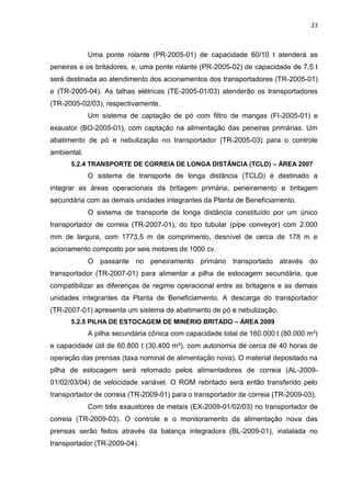 23



             Uma ponte rolante (PR-2005-01) de capacidade 60/10 t atenderá as
peneiras e os britadores, e, uma ponte rolante (PR-2005-02) de capacidade de 7,5 t
será destinada ao atendimento dos acionamentos dos transportadores (TR-2005-01)
e (TR-2005-04). As talhas elétricas (TE-2005-01/03) atenderão os transportadores
(TR-2005-02/03), respectivamente.
             Um sistema de captação de pó com filtro de mangas (FI-2005-01) e
exaustor (BO-2005-01), com captação na alimentação das peneiras primárias. Um
abatimento de pó e nebulização no transportador (TR-2005-03) para o controle
ambiental.
      5.2.4 TRANSPORTE DE CORREIA DE LONGA DISTÂNCIA (TCLD) – ÁREA 2007
             O sistema de transporte de longa distância (TCLD) é destinado a
integrar as áreas operacionais da britagem primária, peneiramento e britagem
secundária com as demais unidades integrantes da Planta de Beneficiamento.
             O sistema de transporte de longa distância constituído por um único
transportador de correia (TR-2007-01), do tipo tubular (pipe conveyor) com 2.000
mm de largura, com 1773,5 m de comprimento, desnível de cerca de 178 m e
acionamento composto por seis motores de 1000 cv.
             O passante no peneiramento primário transportado através do
transportador (TR-2007-01) para alimentar a pilha de estocagem secundária, que
compatibilizar as diferenças de regime operacional entre as britagens e as demais
unidades integrantes da Planta de Beneficiamento. A descarga do transportador
(TR-2007-01) apresenta um sistema de abatimento de pó e nebulização.
      5.2.5 PILHA DE ESTOCAGEM DE MINÉRIO BRITADO – ÁREA 2009
             A pilha secundária cônica com capacidade total de 160.000 t (80.000 m³)
e capacidade útil de 60.800 t (30.400 m³), com autonomia de cerca de 40 horas de
operação das prensas (taxa nominal de alimentação nova). O material depositado na
pilha de estocagem será retomado pelos alimentadores de correia (AL-2009-
01/02/03/04) de velocidade variável. O ROM rebritado será então transferido pelo
transportador de correia (TR-2009-01) para o transportador de correia (TR-2009-03).
             Com três exaustores de metais (EX-2009-01/02/03) no transportador de
correia (TR-2009-03). O controle e o monitoramento da alimentação nova das
prensas serão feitos através da balança integradora (BL-2009-01), instalada no
transportador (TR-2009-04).
 