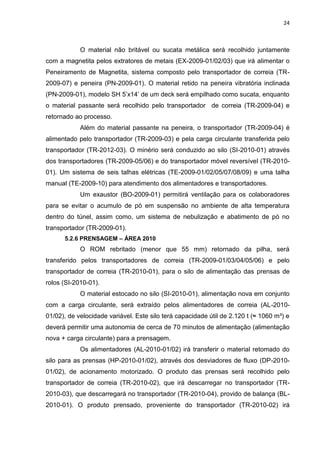 24



            O material não britável ou sucata metálica será recolhido juntamente
com a magnetita pelos extratores de metais (EX-2009-01/02/03) que irá alimentar o
Peneiramento de Magnetita, sistema composto pelo transportador de correia (TR-
2009-07) e peneira (PN-2009-01). O material retido na peneira vibratória inclinada
(PN-2009-01), modelo SH 5’x14’ de um deck será empilhado como sucata, enquanto
o material passante será recolhido pelo transportador de correia (TR-2009-04) e
retornado ao processo.
            Além do material passante na peneira, o transportador (TR-2009-04) é
alimentado pelo transportador (TR-2009-03) e pela carga circulante transferida pelo
transportador (TR-2012-03). O minério será conduzido ao silo (SI-2010-01) através
dos transportadores (TR-2009-05/06) e do transportador móvel reversível (TR-2010-
01). Um sistema de seis talhas elétricas (TE-2009-01/02/05/07/08/09) e uma talha
manual (TE-2009-10) para atendimento dos alimentadores e transportadores.
            Um exaustor (BO-2009-01) permitirá ventilação para os colaboradores
para se evitar o acumulo de pó em suspensão no ambiente de alta temperatura
dentro do túnel, assim como, um sistema de nebulização e abatimento de pó no
transportador (TR-2009-01).
      5.2.6 PRENSAGEM – ÁREA 2010
            O ROM rebritado (menor que 55 mm) retornado da pilha, será
transferido pelos transportadores de correia (TR-2009-01/03/04/05/06) e pelo
transportador de correia (TR-2010-01), para o silo de alimentação das prensas de
rolos (SI-2010-01).
            O material estocado no silo (SI-2010-01), alimentação nova em conjunto
com a carga circulante, será extraído pelos alimentadores de correia (AL-2010-
01/02), de velocidade variável. Este silo terá capacidade útil de 2.120 t (≈ 1060 m³) e
deverá permitir uma autonomia de cerca de 70 minutos de alimentação (alimentação
nova + carga circulante) para a prensagem.
            Os alimentadores (AL-2010-01/02) irá transferir o material retomado do
silo para as prensas (HP-2010-01/02), através dos desviadores de fluxo (DP-2010-
01/02), de acionamento motorizado. O produto das prensas será recolhido pelo
transportador de correia (TR-2010-02), que irá descarregar no transportador (TR-
2010-03), que descarregará no transportador (TR-2010-04), provido de balança (BL-
2010-01). O produto prensado, proveniente do transportador (TR-2010-02) irá
 