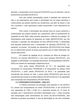 25



alimentar o transportador móvel reversível (TR-2010-01) que irá alimentar o silo do
peneiramento secundário (SI-2012-01).
           Uma das maiores preocupações quanto à operação das prensas de
rolos e seu desempenho será manter a alimentação livre de corpos estranhos e
contaminantes que possam danificar seu revestimento, que além de reduzir a vida
útil e aumentar o custo operacional, poderá comprometer o bom desempenho do
sistema.
           Para manter a alimentação das prensas livres de corpos estranhos e
contaminantes que possam danificar seu revestimento, além do peneiramento de
magnetita da área 2009, estão previstos dispositivos e sistemas de proteção. Os
alimentadores serão dotados de detectores de metais (DM-2010-01/02), que irão
comandar a operação dos desviadores de fluxo (DP-2010-01/02). A alimentação
será desviada diretamente para o transportador de descarga (TR-2010-02), “by-
passando” as prensas. Tal posição dos desviadores (DP-2010-01/02) será dotada
por um determinado período de tempo para garantir que os metais detectados não
passem pela prensa.
           Um sistema de captação de pó, composto por filtros de mangas (FI-
2010-01), um exaustor (BO-2010-01) e uma rosca dosadora (DO-2010-01), com
captação na alimentação e na descarga das prensas. Os transportadores (TR-2010-
02/03) com sistema de nebulização e abatimento de pó.
           Uma ponte rolante (PR-2010-02) de 7,5 t de capacidade para
manutenção do transportador (TR-2009-06) e do transportador de cabeça móvel
(TR-2010-01), a ponte rolante (PR-2010-01) de 85/10 t de capacidade para
manutenção das prensas de rolos, a ponte rolante (PR-2010-03) para troca de
revestimento das prensas e as talhas elétricas (TE-2010-01/02) de 5 t de capacidade
para manutenção dos transportadores (TR-2010-02/03).
      5.2.7 PENEIRAMENTO SECUNDÁRIO – ÁREA 2012
           O material proveniente de prensagem será estocado no silo (SI-2012-
01), através dos transportadores de correia (TR-2012-01/04). O silo (SI-2012-01)
com capacidade de 7.000 t (3.500 m³) e autonomia prevista de 1,5 horas de
operação para o peneiramento secundário (alimentação nova + carga circulante)
será descarregado pelos alimentadores de correia (AL-2012-01/02/03/04), para
alimentar as peneiras secundárias. A taxa de alimentação do silo será monitorada
 